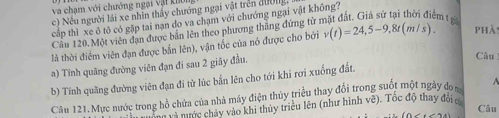 va chạm với chướng ngại vật khôn 
c) Nếu người lái xe nhìn thấy chướng ngại vật trên dường, 
em t gi 
cấp thì xe ô tô có gặp tai nạn do va chạm với chướng ngại vật không? 
Cầu 120. Một viên đạn được bắn lên theo phương thắng đứng từ 1 
là thời điềm viên đạn được bắn lên), vận tốc của nó được cho bởi v(t)=24,5-9, 8t(m/s). phàn 
a) Tính quãng đường viên đạn đi sau 2 giây đầu. 
Câu 
b) Tính quãng đường viên đạn đi từ lúc bắn lên cho tới khi rơi xuống đất. 
Câu 121. Mực nước trong hồ chứa của nhà máy điện thủy triều thay đổi trong suốt một ngày do m A 
và ước chảy vào khi thủy triều lên (như hình vẽ). Tốc độ thay đổi của
(0 Câu