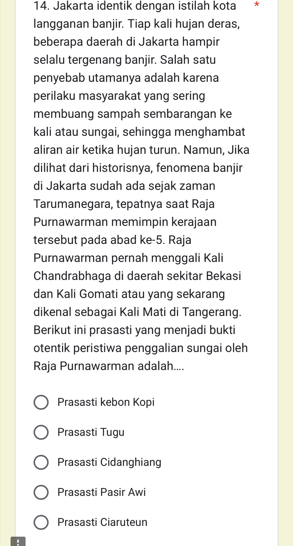 Jakarta identik dengan istilah kota * *
langganan banjir. Tiap kali hujan deras,
beberapa daerah di Jakarta hampir
selalu tergenang banjir. Salah satu
penyebab utamanya adalah karena
perilaku masyarakat yang sering
membuang sampah sembarangan ke
kali atau sungai, sehingga menghambat
aliran air ketika hujan turun. Namun, Jika
dilihat dari historisnya, fenomena banjir
di Jakarta sudah ada sejak zaman
Tarumanegara, tepatnya saat Raja
Purnawarman memimpin kerajaan
tersebut pada abad ke -5. Raja
Purnawarman pernah menggali Kali
Chandrabhaga di daerah sekitar Bekasi
dan Kali Gomati atau yang sekarang
dikenal sebagai Kali Mati di Tangerang.
Berikut ini prasasti yang menjadi bukti
otentik peristiwa penggalian sungai oleh
Raja Purnawarman adalah....
Prasasti kebon Kopi
Prasasti Tugu
Prasasti Cidanghiang
Prasasti Pasir Awi
Prasasti Ciaruteun
'