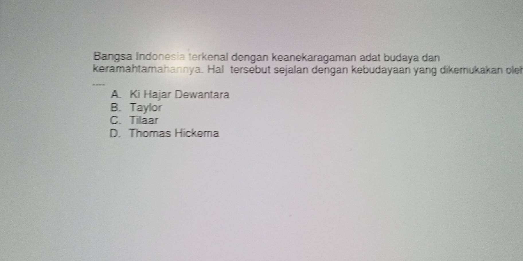 Bangsa Indonesia terkenal dengan keanekaragaman adat budaya dan
keramahtamahannya. Hal tersebut sejalan dengan kebudayaan yang dikemukakan oleh
_
A. Ki Hajar Dewantara
B. Taylor
C. Tilaar
D. Thomas Hickema