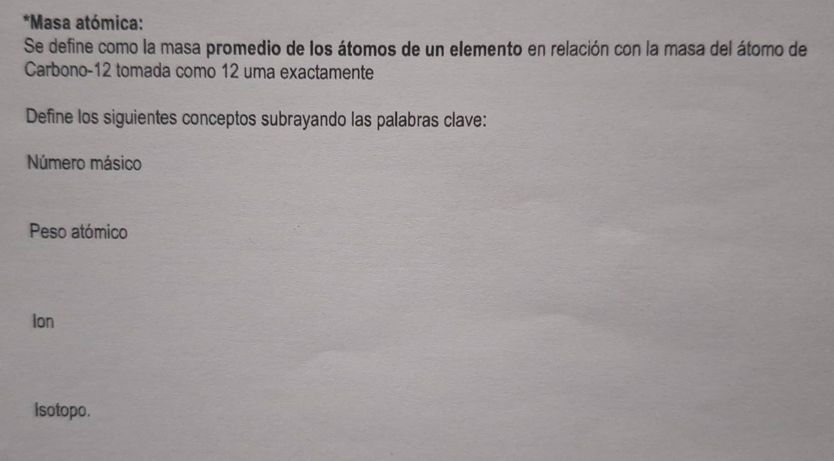 Masa atómica: 
Se define como la masa promedio de los átomos de un elemento en relación con la masa del átomo de 
Carbono -12 tomada como 12 uma exactamente 
Define los siguientes conceptos subrayando las palabras clave: 
Número másico 
Peso atómico 
Ion 
Isotopo.