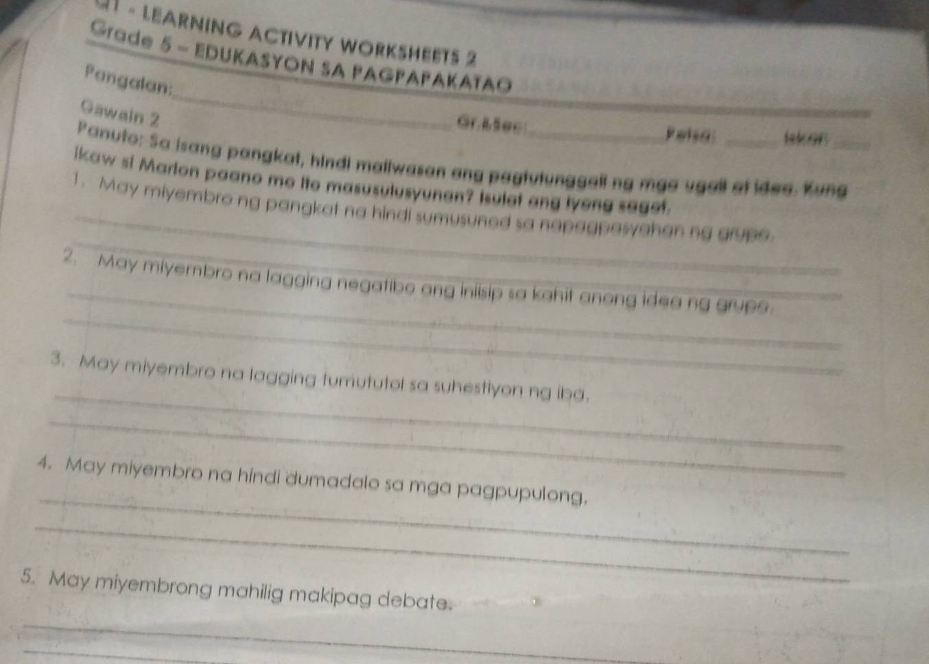 U1 - LEARNING ACTIVITY WORKSHEETS 2 
Grade 5 - EDUKASYON SA PAGPAΡAKAïAO 
_ 
_ 
Pangalan: 
Gawain 2 
Gr.&5ec Pelsa: laker 
Panuto: Sa isang pangkat, hindi mallwasan ang paytutunggall ng mga ugail af idea. Kung_ 
ikaw si Marlon paano me ito masusulusyunan? Isulet ang lyeng saget. 
_ 
_1. May miyembro ng pangkat na hindi sumusuned sa napagpasyahan ng grupe. 
_ 
_ 
2. May miyembro na lagging negatibo ang iniisip sa kahit anong idea ng grupe. 
_ 
3. May miyembro na lagging tumututol sa suhestiyon ng iba. 
_ 
_ 
4. May miyembro na hindi dumadalo sa mga pagpupulong. 
_ 
5. May miyembrong mahilig makipag debate. 
_ 
_