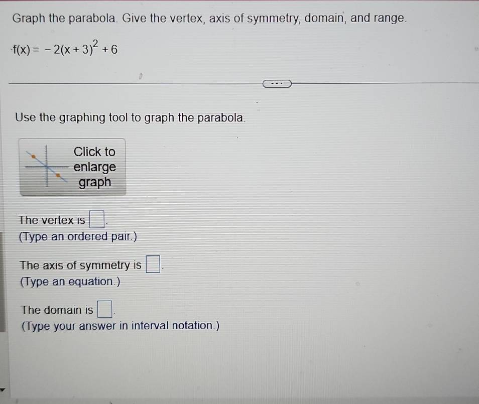 Graph the parabola. Give the vertex, axis of symmetry, domain, and range.
f(x)=-2(x+3)^2+6
Use the graphing tool to graph the parabola. 
Click to 
enlarge 
graph 
The vertex is □. 
(Type an ordered pair.) 
The axis of symmetry is □. 
(Type an equation.) 
The domain is □ - 
(Type your answer in interval notation.)