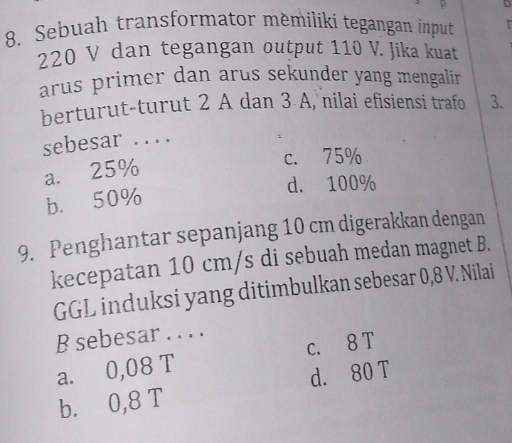 2
8. Sebuah transformator měmilíki tegangan input
220 V dan tegangan output 110 V. Jika kuat
arus primer dan arus sekunder yang mengalir .
berturut-turut 2 A dan 3 A, nilai efisiensi trafo 3.
sebesar . . ..
a. 25%
c. 75%
d. 100%
b. 50%
9. Penghantar sepanjang 10 cm digerakkan dengan
kecepatan 10 cm/s di sebuah medan magnet B.
GGL induksi yang ditimbulkan sebesar 0,8 V. Nilai
B sebesar . . . .
a. 0,08 T c. 8 T
b. 0,8 T d. 80 T