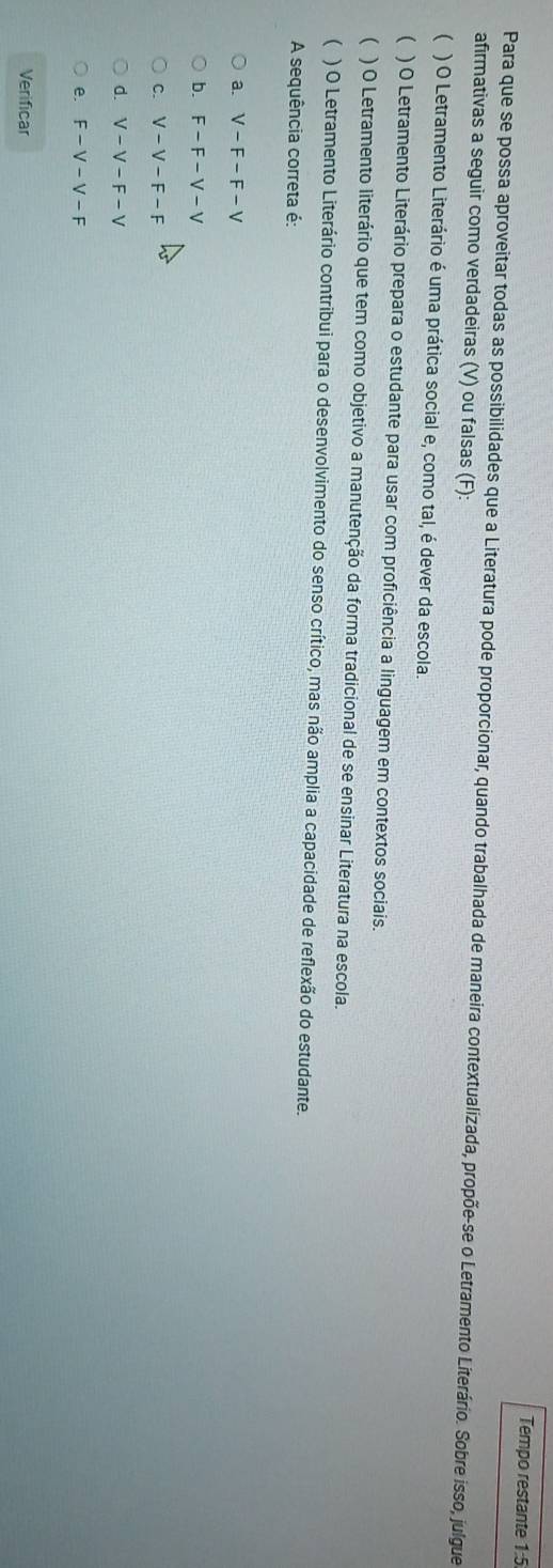 Tempo restante 1:5
Para que se possa aproveitar todas as possibilidades que a Literatura pode proporcionar, quando trabalhada de maneira contextualizada, propõe-se o Letramento Literário. Sobre isso, julgue
afirmativas a seguir como verdadeiras (V) ou falsas (F):
( ) O Letramento Literário é uma prática social e, como tal, é dever da escola.
( ) O Letramento Literário prepara o estudante para usar com proficiência a linguagem em contextos sociais.
 ) O Letramento literário que tem como objetivo a manutenção da forma tradicional de se ensinar Literatura na escola.
 ) O Letramento Literário contribui para o desenvolvimento do senso crítico, mas não amplia a capacidade de reflexão do estudante.
A sequência correta é:
a. V-F-F-V
b. F-F-V-V
C. V-V-F-F
d. V-V-F-V
e. F-V-V-F
Verificar