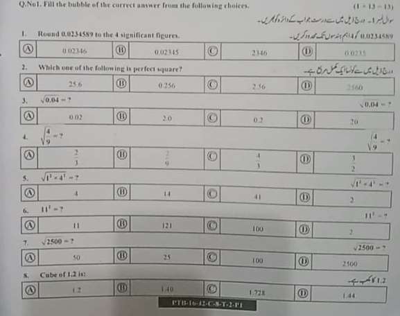 No1. Fill the bubble of the correct answer from the following choices. (1-13-13)
1. Round 0.0234589 to the 4 significant figures.

0 02346 ⑪ 0.02345 2346 ⑪ 0 0235
2. Which one of the following is perfect square?
25 6 ⑪ 0.256 2.56 ⑪ 2560
3, sqrt(0.04)=
sqrt(0.04)=
A 0.02 ⑪ 2 0 O 0.2 ⑪ 20
4. sqrt(frac 4)9-?
sqrt(frac 4)9-.
A  2/3  ⑪  2/9  O  4/3  ⑪
5. sqrt(t^2* 4^2)=?  1/2 
sqrt(t^2-4^2)=7
4
14 
6. 11^2- _ (x 41 ⑪ 2
11^2=? 
A 11 121 C 100
7. sqrt(2500)= ? ⑪ 2
sqrt(2500)=?
50 ⑪ 25 bigcirc 100 ⑪ 2500
8. Cube of 1.2 is:
1. 2
1 728 ⑪
a 1.2 ⑪ 1.40 1.44
I*T I 16 - I.E-C-% -T=2-Fx