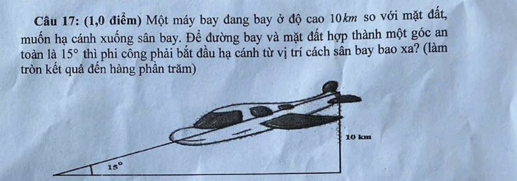 (1,0 điểm) Một máy bay đang bay ở độ cao 10km so với mặt đất,
muốn hạ cánh xuống sân bay. Để đường bay và mặt đất hợp thành một góc an
toàn là 15° thì phi công phải bắt đầu hạ cánh từ vị trí cách sần bay bao xa? (làm
tròn kết quả đến hàng phần trăm)