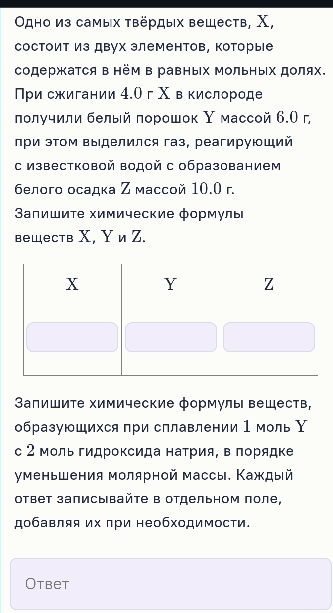 Οдно из самых τвёрдых веществ, Χ, 
состоит из двух элементов, которые 
содержатся в нём в равных Μольных долях. 
При сжигании 4.Ог Χ в кислороде 
лолучили белый πорошοк Υ массой 6.О г, 
при эΤом Βыделился газ, реагирующий 
с известковой водой с образованием 
белого осадка Ζ массой 10.0 г. 
Βалишиτе химические формулы 
веществ Χ, ΥиZ. 
Запишиτе химические формулы веществ, 
образующихся при сплавлении 1 моль Υ 
с 2 моль гидроксида натрия, в πорядке 
уменьшения молярной массы. Каждый 
ответ записывайτе в отдельном поле, 
добавляя их πри необходимости. 
Otbet