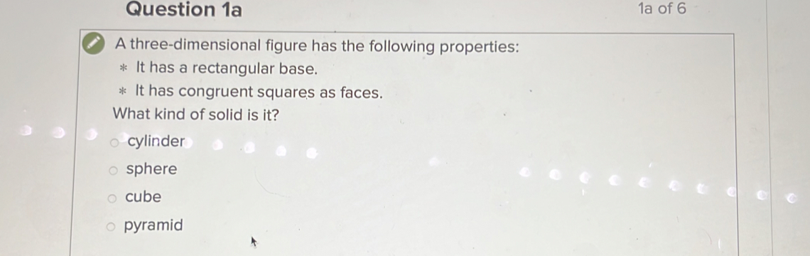 1a of 6
A three-dimensional figure has the following properties:
It has a rectangular base.
It has congruent squares as faces.
What kind of solid is it?
cylinder
sphere
cube
pyramid