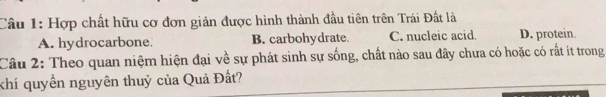 Hợp chất hữu cơ đơn giản được hình thành đầu tiên trên Trái Đất là
A. hydrocarbone. B. carbohydrate. C. nucleic acid.
D. protein.
Câu 2: Theo quan niệm hiện đại về sự phát sinh sự sống, chất nào sau đây chưa có hoặc có rất ít trong
khí quyền nguyên thuỷ của Quả Đất?