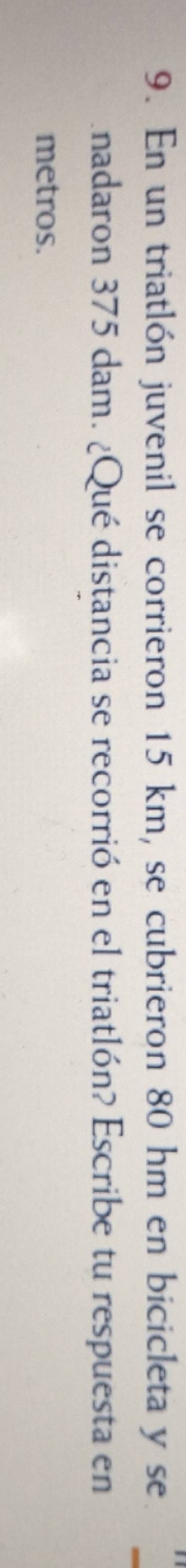 En un triatlón juvenil se corrieron 15 km, se cubrieron 80 hm en bicicleta y se 
nadaron 375 dam. ¿Qué distancia se recorrió en el triatlón? Escribe tu respuesta en 
metros.