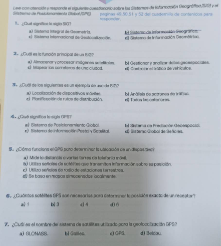 Lee con atención y responde el siguiente cuestionario sobre los Sistemas de Información Geográfica (SIG) y el
Sistema de Posicionamiento Global (GPS). paginas 49,50,51 y 52 del cuademillo de contenidos para
responder.
T ¿Quê significa la sigla SIG?
a) Sistema integral de Geometría. b) Sistema de Información Geográfica.
c) Sistema Internacional de Geolocalización. d) Sistema de Información Geométrica.
4 ¿Cuál es la función principal de un SIG?
a) Almacenar y procesar imágenes satelitales. b) Gestionar y analizar datos geoespaciales.
c) Mapear las carreteras de una ciudad. d) Controlar el tráfico de vehículos.
3º ¿Cuál de los siguientes es un ejemplo de uso de SIG?
a) Localización de dispositivos móviles. b) Análisis de patrones de tráfico.
c) Planificación de rutas de distribución. d) Todas las anteriores.
4 ¿Qué significa la sigla GPS?
a) Sistema de Posicionamiento Global. b) Sistema de Predicción Geoespacial.
c) Sistema de Información Postal y Satelital. d) Sistema Global de Señales.
S Cómo funciona el GPS para determinar la ubicación de un dispositivo?
a) Mide la distancia a varias torres de telefonía môvil.
b) Utiliza señales de satélites que transmiten información sobre su posición.
c) Utiliza señales de radio de estaciones terrestres.
d) Se basa en mapas almacenados localmente.
6.  ¿Cuántos satélites GPS son necesarios para determinar la posición exacta de un receptor?
a) 1 b) 3 c) 4 d) 6
7º ¿Cuál es el nombre del sistema de satélites utilizado para la geolocalización GPS?
a) GLONASS. b) Galileo. c) GPS. d) Beidou.