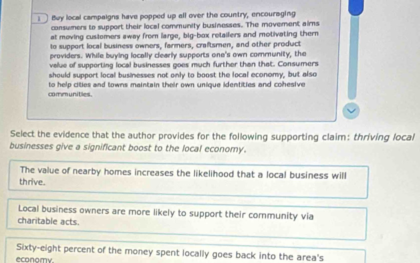 Buy local campaigns have popped up all over the country, encouraging
consumers to support their local community businesses. The movement aims
at moving customers away from large, big-box retailers and motivating them
to support local business owners, farmers, craftsmen, and other product
providers. While buying locally clearly supports one's own community, the
value of supporting local businesses goes much further than that. Consumers
should support local businesses not only to boost the local economy, but also
to help cities and towns maintain their own unique identities and cohesive
communities.
Select the evidence that the author provides for the following supporting claim: thriving local
businesses give a significant boost to the local economy.
The value of nearby homes increases the likelihood that a local business will
thrive.
Local business owners are more likely to support their community via
charitable acts.
Sixty-eight percent of the money spent locally goes back into the area's
economy.