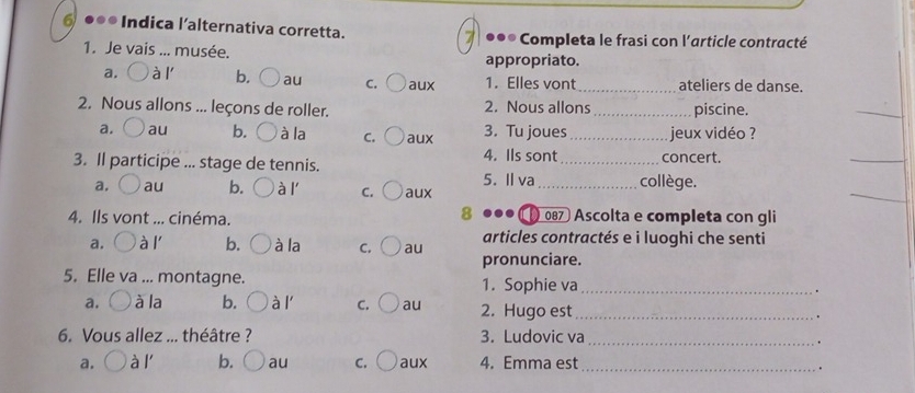 a ●●* Indica l’alternativa corretta. *●* Completa le frasi con l'article contracté
1. Je vais ... musée. appropriato.
a. à l' b. au c. ( aux 1. Elles vont_ ateliers de danse.
2. Nous allons ... leçons de roller. 2. Nous allons _piscine.
_
_
a. au b. à la c. ( aux 3. Tu joues _jeux vidéo ?
3. Il participe ... stage de tennis. 4. Ils sont_ concert.
_
_
a， au b. à l C. o aux 5. Il va_ collège.
8
4. Ils vont ... cinéma. 087 Ascolta e completa con gli
a.  ' à l' b. à la c. ○ au articles contractés e i luoghi che senti
pronunciare.
5. Elle va ... montagne. 1. Sophie va_ .
a. à la b. ○ à l' C. au 2. Hugo est _.
6. Vous allez ... théâtre ? 3. Ludovic va_
.
a. à l' b. ( au c. ○aux 4. Emma est_