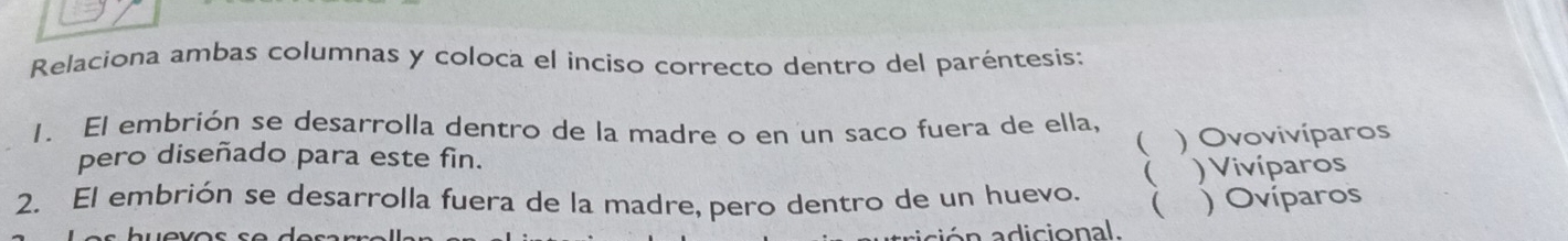 Relaciona ambas columnas y coloca el inciso correcto dentro del paréntesis:
1. El embrión se desarrolla dentro de la madre o en un saco fuera de ella,
( ) Ovovivíparos
pero diseñado para este fin.
 ) Vivíparos
2. El embrión se desarrolla fuera de la madre, pero dentro de un huevo.  ) Ovíparos
ó n a dicional