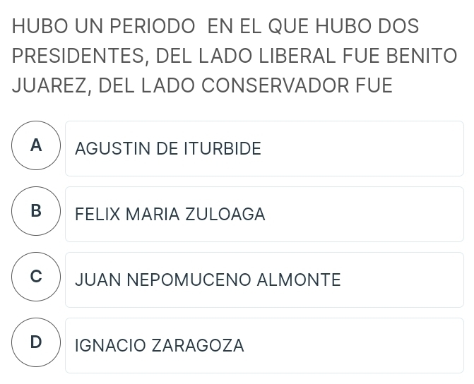 HUBO UN PERIODO EN EL QUE HUBO DOS
PRESIDENTES, DEL LADO LIBERAL FUE BENITO
JUAREZ, DEL LADO CONSERVADOR FUE
A AGUSTIN DE ITURBIDE
B  FELIX MARIA ZULOAGA
C  JUAN NEPOMUCENO ALMONTE
D IGNACIO ZARAGOZA