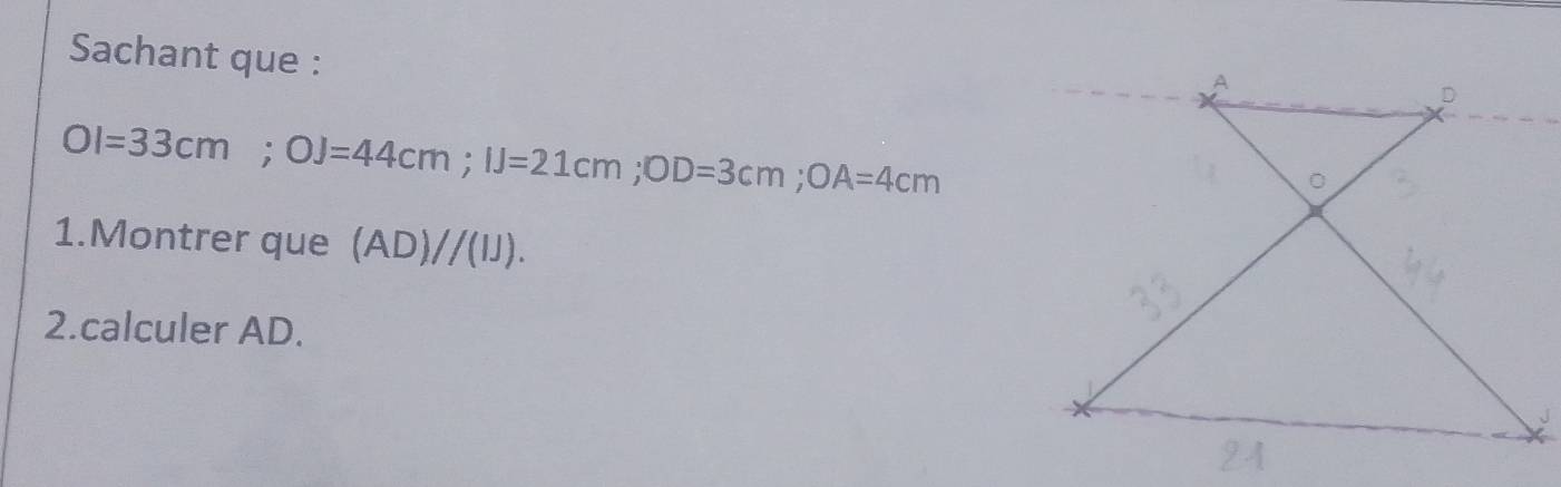 Sachant que :
OI=33cm; OJ=44cm; IJ=21cm; OD=3cm; OA=4cm
1.Montrer que (AD)//(IJ). 
2.calculer AD.