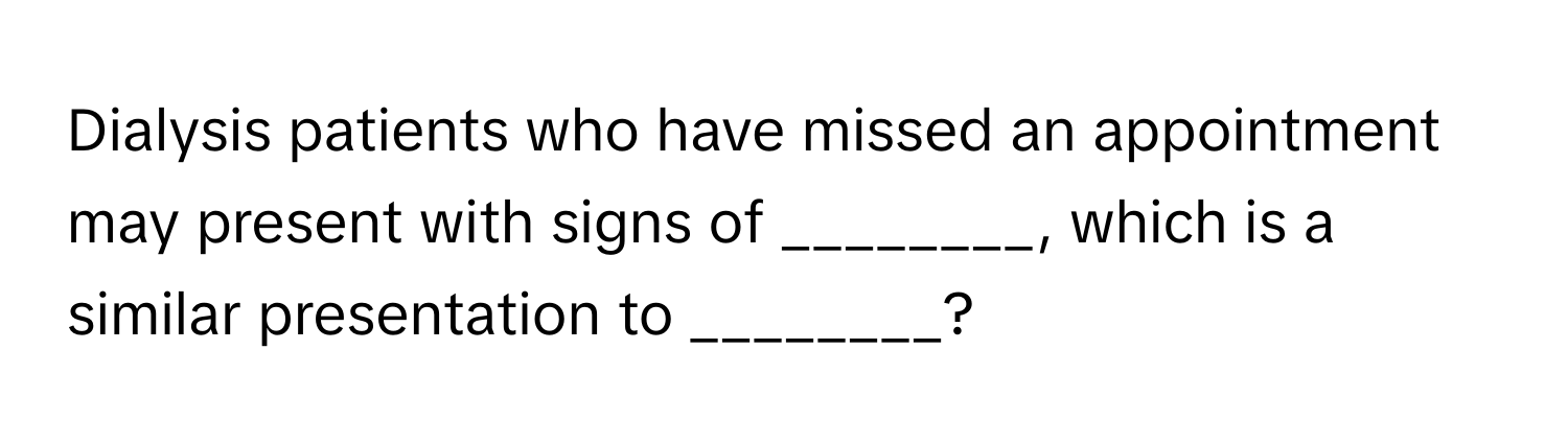 Dialysis patients who have missed an appointment may present with signs of ________, which is a similar presentation to ________?