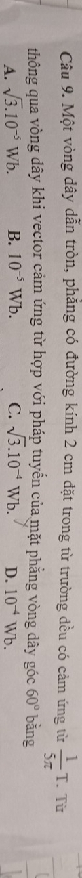 Một vòng dây dẫn tròn, phẳng có đường kính 2 cm đặt trong từ trường đều có cảm ứng từ  1/5π  T. Từ
thông qua vòng dây khi vector cảm ứng từ hợp với pháp tuyến của mặt phẳng vòng dây góc 60° bǎng
A. sqrt(3).10^(-5)Wb. B. 10^(-5)Wb. C. sqrt(3).10^(-4)Wb. D. 10^(-4)Wb.