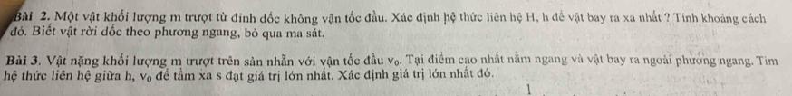 Một vật khối lượng m trượt từ đỉnh dốc không vận tốc đầu. Xác định hệ thức liên hệ H, h để vật bay ra xa nhất ? Tính khoảng cách 
đỏ. Biết vật rời dốc theo phương ngang, bỏ qua ma sát. 
Bài 3. Vật nặng khối lượng m trượt trên sản nhẫn với vận tốc đầu V_f 5. Tại điểm cao nhất nằm ngang và vật bay ra ngoài phướng ngang. Tim 
hệ thức liên hệ giữa h, V_1 6 đề tâm xa s đạt giá trị lớn nhất. Xác định giá trị lớn nhất đó.