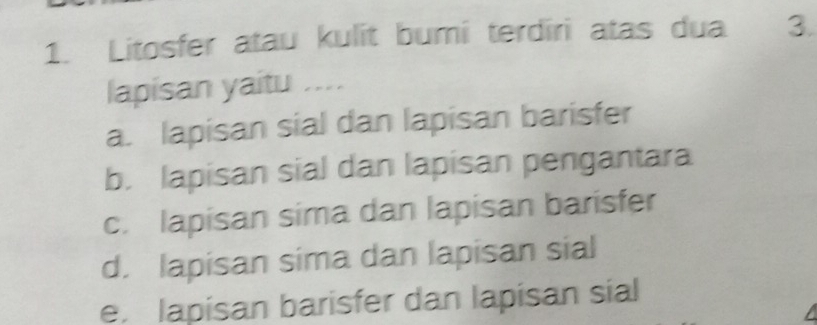 Litosfer atau kulit bumi terdiri atas dua 3.
lapisan yaitu ....
a. lapisan sial dan lapisan barisfer
b. lapisan sial dan lapisan pengantara
c. lapisan sima dan lapisan barisfer
d. lapisan sima dan lapisan sial
e. lapisan barisfer dan lapisan sial