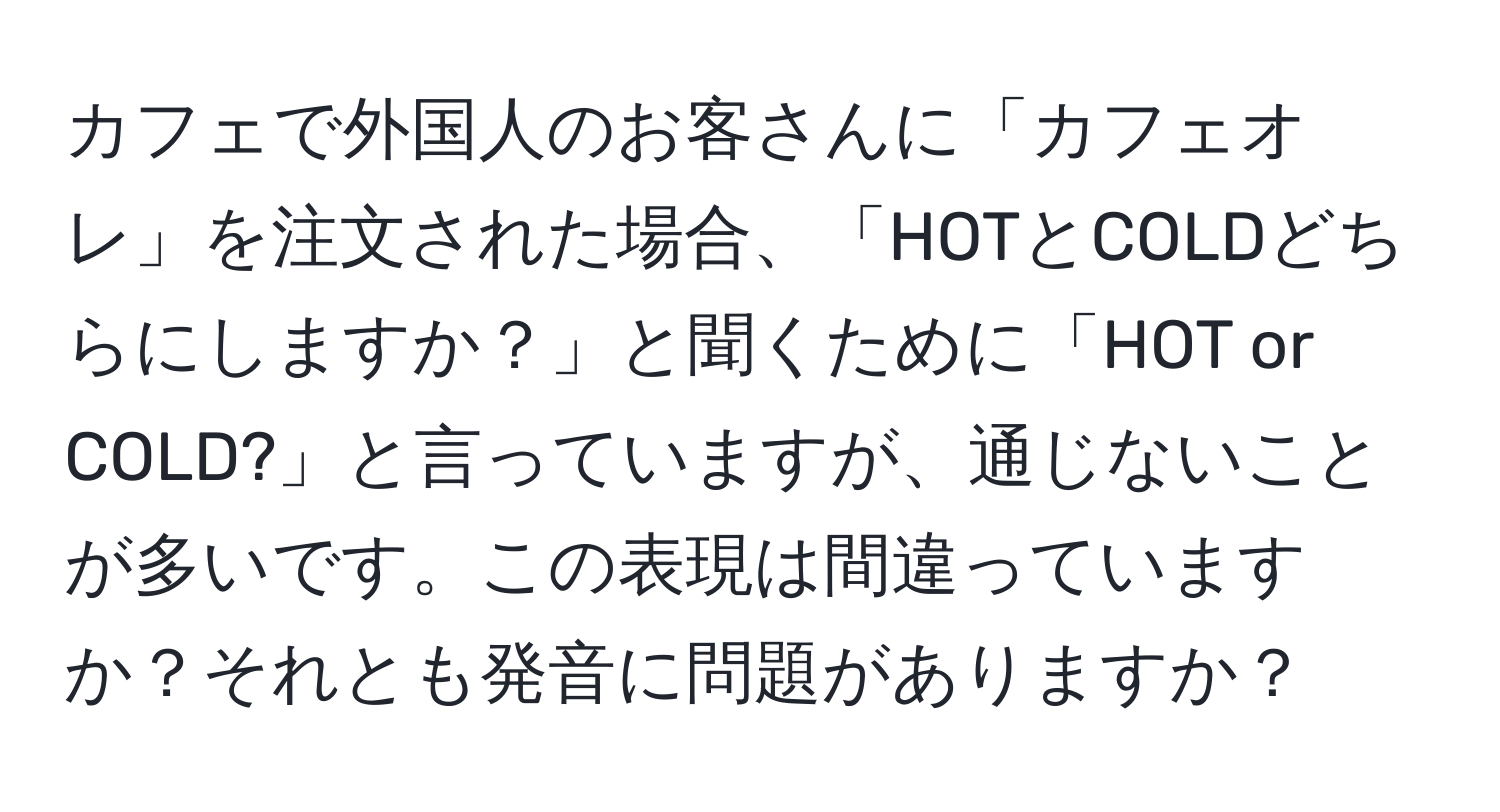 カフェで外国人のお客さんに「カフェオレ」を注文された場合、「HOTとCOLDどちらにしますか？」と聞くために「HOT or COLD?」と言っていますが、通じないことが多いです。この表現は間違っていますか？それとも発音に問題がありますか？