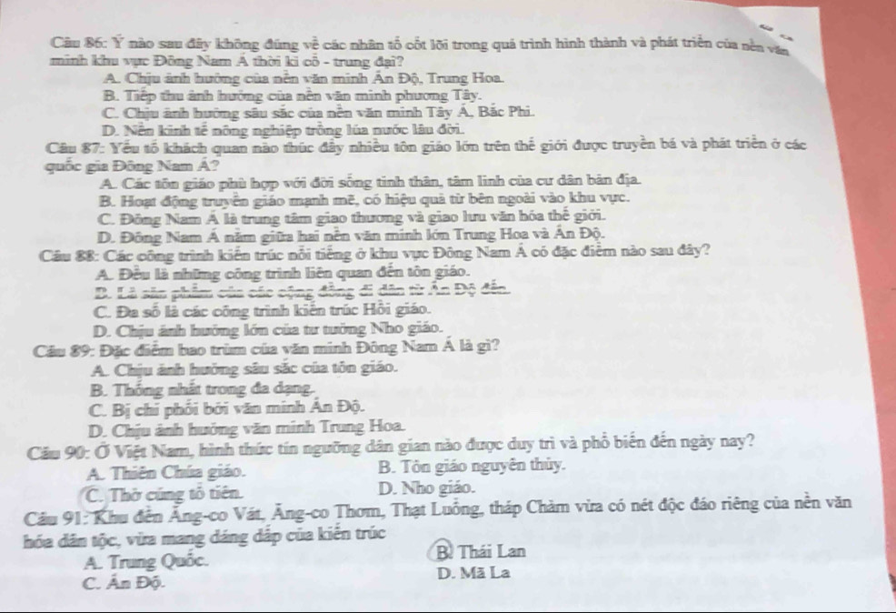 Ý nào sau đây không đúng về các nhân tổ cốt lỡi trong quá trình hình thành và phát triển của nền vận
minh khu vực Đông Nam Á thời ki cổ - trung đại?
A. Chịu ảnh hướng của nễn văn minh Ân Độ, Trung Hoa.
B. Tiếp thu ảnh hướng của nền văn minh phương Tây.
C. Chịu ảnh hướng sâu sắc của nền văn minh Tây Á, Bắc Phi.
D. Nền kinh tế nông nghiệp trồng lúa nước lâu đời.
Câu 87: Yếu tổ khách quan nào thúc đầy nhiều tôn giáo lớn trên thế giới được truyền bá và phát triển ở các
quốc gia Đông Nam Á?
A. Các tôn giáo phù hợp với đời sống tinh thân, tâm linh của cư dân bản địa.
B. Hoạt động truyền giáo mạnh mẽ, có hiệu quả từ bên ngoài vào khu vực.
C. Đông Nam Á là trung tâm giao thương và giao lưu văn hóa thế giới.
D. Đông Nam Á năm giữa hai nễn văn minh lớn Trung Hoa và Án Độ.
Cầu 88: Các công trình kiến trúc nổi tiếng ở khu vực Đông Nam Á có đặc điểm nào sau đây?
A. Đều là những công trình liên quan đến tôn giáo.
B. Là săn phẩm của các cộng đồng đi dân từ Ấn Độ đến.
C. Đa số là các công trình kiến trúc Hồi giáo.
D. Chịu ánh hưởng lớn của tư tưởng Nho giáo.
Cầu 89: Đặc điểm bao trùm của văn minh Đông Nam Á là gì?
A. Chịu ảnh hưởng sâu sắc của tôn giáo.
B. Thống nhất trong đa dạng.
C. Bị chi phối bởi văn minh Ân Độ.
D. Chịu ảnh hưởng văn minh Trung Hoa.
Câu 90: Ở Việt Nam, hình thức tín ngưỡng dân gian nào được duy trì và phổ biến đến ngày nay?
A. Thiên Chúa giáo. B. Tôn giáo nguyên thủy.
C. Thờ cúng tổ tiên. D. Nho giáo.
Cầu 91: Khu đến Ăng-co Vát, Ăng-co Thơm, Thạt Luồng, tháp Chàm vừa có nét độc đáo riêng của nền văn
hóa dân tộc, vừa mang dáng dắp của kiến trúc
A. Trung Quốc. B. Thái Lan
C. Ấn Độ. D. Mã La