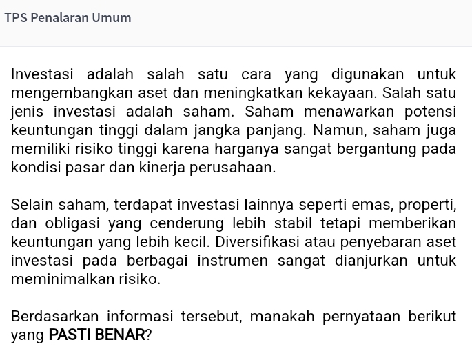 TPS Penalaran Umum 
Investasi adalah salah satu cara yang digunakan untuk 
mengembangkan aset dan meningkatkan kekayaan. Salah satu 
jenis investasi adalah saham. Saham menawarkan potensi 
keuntungan tinggi dalam jangka panjang. Namun, saham juga 
memiliki risiko tinggi karena harganya sangat bergantung pada 
kondisi pasar dan kinerja perusahaan. 
Selain saham, terdapat investasi lainnya seperti emas, properti, 
dan obligasi yang cenderung lebih stabil tetapi memberikan 
keuntungan yang lebih kecil. Diversifıkasi atau penyebaran aset 
investasi pada berbagai instrumen sangat dianjurkan untuk 
meminimalkan risiko. 
Berdasarkan informasi tersebut, manakah pernyataan berikut 
yang PASTI BENAR?