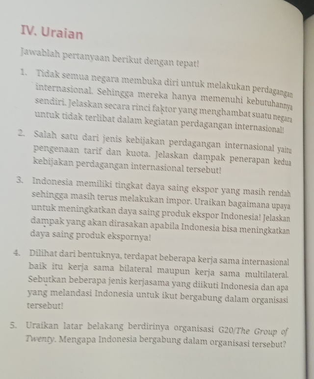 Uraian 
Jawablah pertanyaan berikut dengan tepat! 
1. Tidak semua negara membuka diri untuk melakukan perdagangan 
internasional. Sehingga mereka hanya memenuhi kebutuhannya 
sendiri. Jelaskan secara rinci faḳtor yang menghambat suatu negara 
untuk tidak terlibat dalam kegiatan perdagangan internasional! 
2. Salah satu dari jenis kebijakan perdagangan internasional yaitu 
pengenaan tarif dan kuota. Jelaskan daṃpak penerapan kedua 
kebijakan perdagangan internasional tersebut! 
3. Indonesia memiliki tingkat daya saing ekspor yang masih rendah 
sehingga masih terus melakukan impor. Uraikan bagaimana upaya 
untuk meningkatkan daya saing produk ekspor Indonesia! Jelaskan 
dampak yang akan dirasakan apabila Indonesia bisa meningkatkan 
daya saing produk ekspornya! 
4. Dilihat dari bentuknya, terdapat beberapa kerja sama internasional 
baik itu kerja sama bilateral maupun kerja sama multilateral. 
Sebutkan beberapa jenis kerjasama yang diikuti Indonesia dan apa 
yang melandasi Indonesia untuk ikut bergabung dalam organisasi 
tersebut! 
5. Uraikan latar belakang berdirinya organisasi G20/The Group of 
Twenty. Mengapa Indonesia bergabung dalam organisasi tersebut?