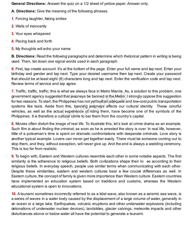 General Directions: Answer the quiz on a 1/2 sheet of yellow paper. Answer only.
A. Directions: Give the meaning of the following phrases.
1. Forcing laughter, faking smiles
2. Walls of insincerity
3. Your eyes whispered
4. Pacing back and forth
5. My thoughts will echo your name
B. Directions: Read the following paragraphs and determine which rhetorical pattern in writing is being
used. Then, list down one signal words used in each paragraph.
6. First, tap create account. It's at the bottom of the page. Enter your full name and tap next. Enter your
birthday and gender and tap next. Type your desired username then tap next. Create your password
that should be at least eight (8) characters long and tap next. Enter the verification code and tap next.
Review terms of service and tap agree.
7. Traffic, traffic, traffic; this is what we always face in Metro Manila. As, a solution to this problem, one
government agency suggested that jeepneys be banned in the Metro. I strongly oppose this suggestion
for two reasons. To start, the Philippines has not yet built an adequate and low-cost public transportation
systems like taxis. Aside from this, banning jeepneys affects our cultural identity. These colorful
vehicles, as well as the actual experience of riding them, have become one of the symbols of the
Philippines. It is therefore a cultural crime to bar them from the country's capital.
8. Movies often distort the image of real life. To illustrate this, let's look at crime drama as an example.
Such film is about finding the criminal; as soon as he is arrested the story is over. In real life, however,
little of a policeman's time is spent on dramatic confrontations with desperate criminals. Love story is
another typical example. Lovers can never get together easily. There must be someone coming out to
stop them, and they, without exception, will never give up. And the end is always a wedding ceremony.
This is too far from realistic.
9. To begin with, Eastern and Western cultures resemble each other in some notable aspects. The first
similarity is the adherence to religious beliefs. Both civilizations shape their liv es according to their
religious beliefs. In everyday speech, people use similar terms when communicating with each other.
Despite these similarities, eastern and western cultures bear a few crucial differences as well. In
Eastern culture, the concept of family is given more importance than Western culture. Eastern countries
have implemented an education system based on traditions and customs, whereas the Western
educational system is open to innovations.
10. A tsunami sometimes incorrectly referred to as a tidal wave, also known as a seismic sea wave, is
a series of waves in a water body caused by the displacement of a large volume of water, generally in
an ocean or a large lake. Earthquakes, volcanic eruptions and other underwater explosions (including
detonations of underwater nuclear devices), landslides, glacier calvings, meteorite impacts and other
disturbances above or below water all have the potential to generate a tsunami.