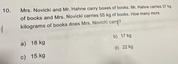 Mrs. Novicki and Mr. Hahne carry boxes of books. Mr. Hahne carries 37 kg
of books and Mrs. Novicki carries 55 kg of books. How many more
kilograms of books does Mrs. Novicki carry?
b) 17 kg
a) 18 kg
d 22 kg
c) 15 kg