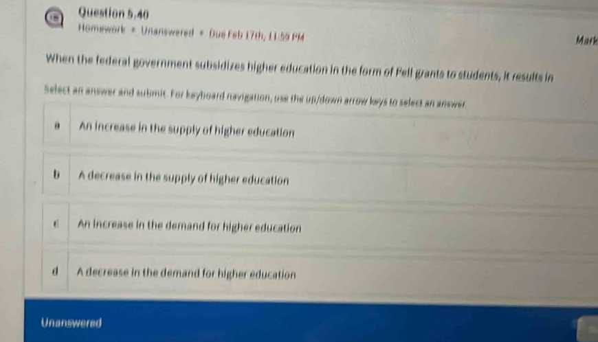 a Question 5.40
Homework = Unanswered + Due Feb 17th, 11.59 PM Mark
When the federal government subsidizes higher education in the form of Pell grants to students, it results in
Select an answer and submit. For keyboard navigation, use the up/down arrow keys to select an answer
a An increase in the supply of higher education
b A decrease in the supply of higher education
c An increase in the demand for higher education
d A decrease in the demand for higher education
Unanswered