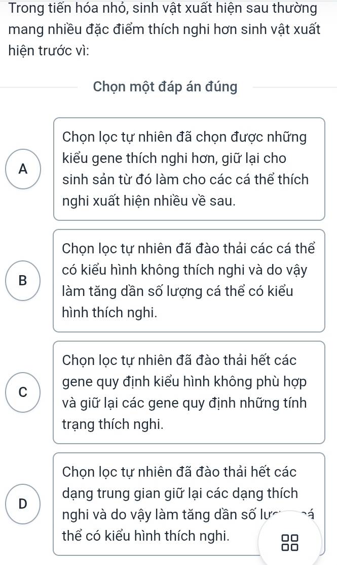 Trong tiến hóa nhỏ, sinh vật xuất hiện sau thường
mang nhiều đặc điểm thích nghi hơn sinh vật xuất
hiện trước vì:
Chọn một đáp án đúng
Chọn lọc tự nhiên đã chọn được những
kiểu gene thích nghi hơn, giữ lại cho
A
sinh sản từ đó làm cho các cá thể thích
nghi xuất hiện nhiều về sau.
Chọn lọc tự nhiên đã đào thải các cá thể
có kiểu hình không thích nghi và do vậy
B
làm tăng dần số lượng cá thể có kiểu
hình thích nghi.
Chọn lọc tự nhiên đã đào thải hết các
C gene quy định kiểu hình không phù hợp
và giữ lại các gene quy định những tính
trạng thích nghi.
Chọn lọc tự nhiên đã đào thải hết các
D dạng trung gian giữ lại các dạng thích
nghi và do vậy làm tăng dần số lư á
thể có kiểu hình thích nghi. 7