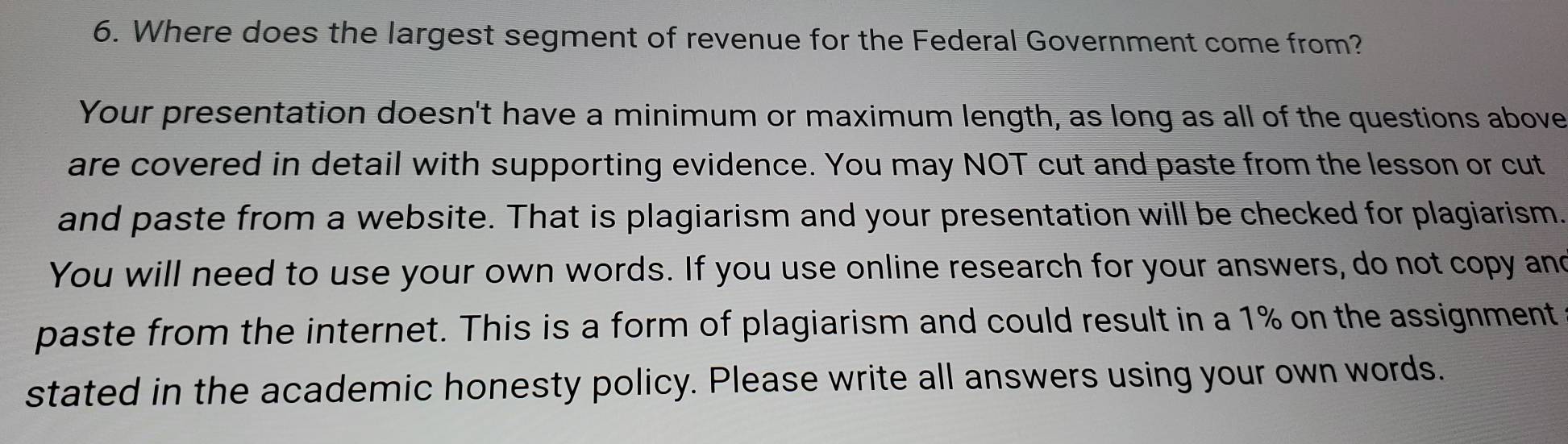 Where does the largest segment of revenue for the Federal Government come from? 
Your presentation doesn't have a minimum or maximum length, as long as all of the questions above 
are covered in detail with supporting evidence. You may NOT cut and paste from the lesson or cut 
and paste from a website. That is plagiarism and your presentation will be checked for plagiarism. 
You will need to use your own words. If you use online research for your answers, do not copy and 
paste from the internet. This is a form of plagiarism and could result in a 1% on the assignment 
stated in the academic honesty policy. Please write all answers using your own words.