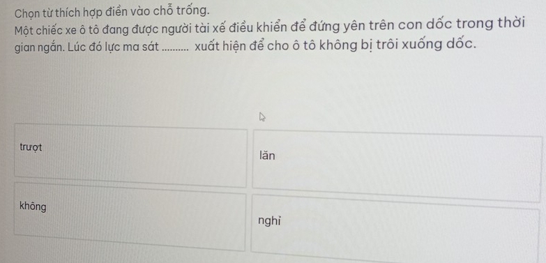 Chọn từ thích hợp điển vào chỗ trống.
Một chiếc xe ô tô đang được người tài xế điều khiển để đứng yên trên con dốc trong thời
gian ngắn. Lúc đó lực ma sát ........... xuất hiện để cho ô tô không bị trôi xuống dốc.
trượt lǎn
khōng
nghi