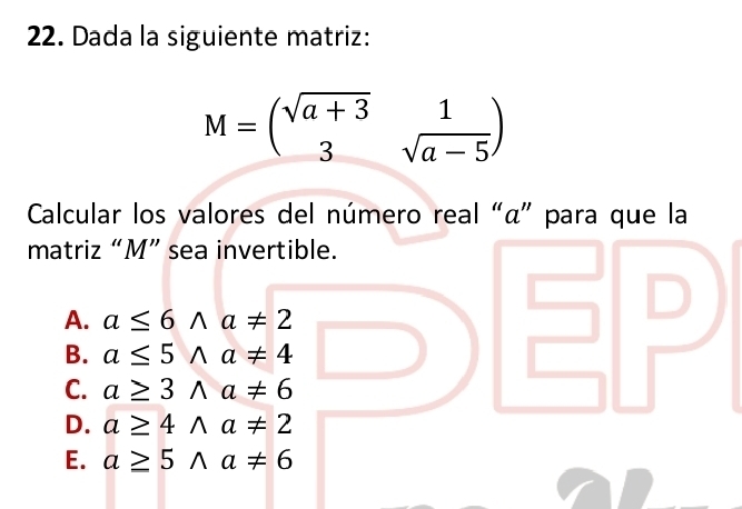 Dada la siguiente matriz:
M=beginpmatrix sqrt(a+3)&1 3&sqrt(a-5)endpmatrix
Calcular los valores del número real “ α ” para que la
matriz “ M ” sea invertible.
A. a≤ 6wedge a!= 2
B. a≤ 5wedge a!= 4
C. a≥ 3wedge a!= 6
D. a≥ 4wedge a!= 2
E. a≥ 5wedge a!= 6