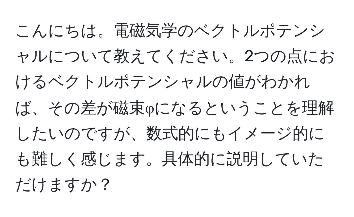 こんにちは。電磁気学のベクトルポテンシャルについて教えてください。2つの点におけるベクトルポテンシャルの値がわかれば、その差が磁束φになるということを理解したいのですが、数式的にもイメージ的にも難しく感じます。具体的に説明していただけますか？