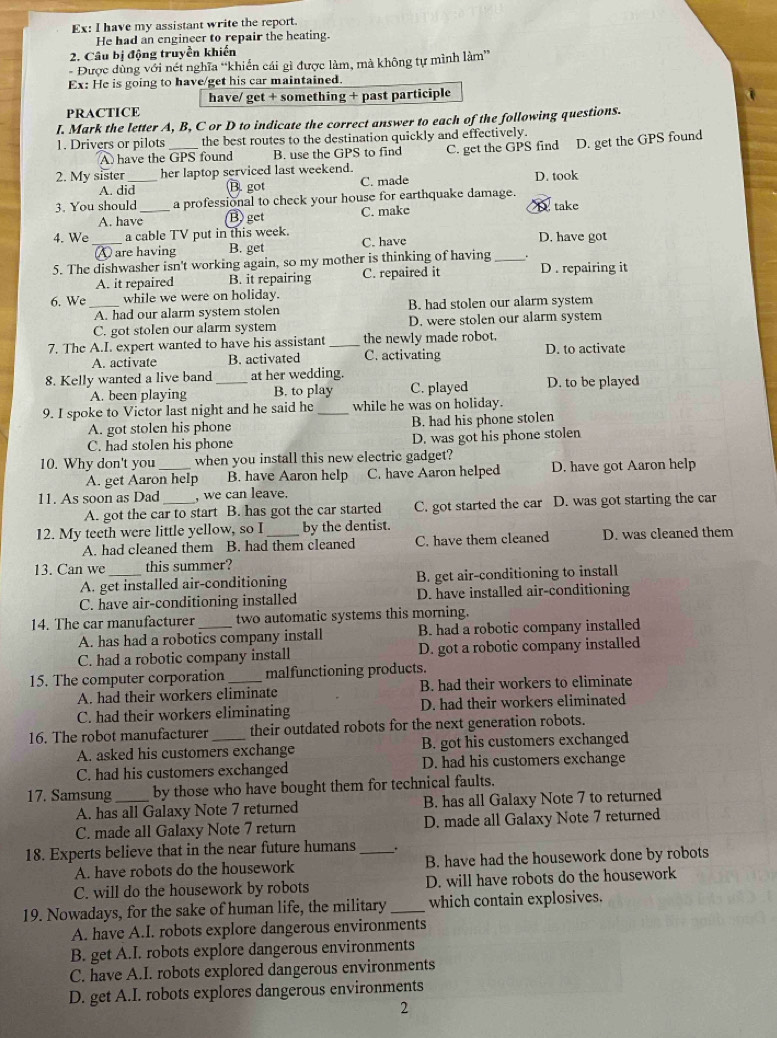 Ex: I have my assistant write the report.
He had an engineer to repair the heating.
2. Câu bị động truyền khiến
- Được dùng với nét nghĩa “khiến cái gì được làm, mà không tự mình làm”
Ex: He is going to have/get his car maintained.
have/ get + something + past participle
PRACTICE
I. Mark the letter A, B, C or D to indicate the correct answer to each of the following questions.
1. Drivers or pilots the best routes to the destination quickly and effectively.
A  have the GPS found B. use the GPS to find
2. My sister her laptop serviced last weekend. C. get the GPS find D. get the GPS found
A. did B. got C. made D. took
3. You should _a professional to check your house for earthquake damage.
A. have B) get C. make D take
4. We _a cable TV put in this week. D. have got
are having B. get C. have
5. The dishwasher isn't working again, so my mother is thinking of having_ D . repairing it
A. it repaired B. it repairing C. repaired it
6. We_ while we were on holiday.
A. had our alarm system stolen B. had stolen our alarm system
C. got stolen our alarm system D. were stolen our alarm system
7. The A.I. expert wanted to have his assistant _the newly made robot. D. to activate
A. activate B. activated C. activating
8. Kelly wanted a live band _at her wedding.
A. been playing B. to play C. played D. to be played
9. I spoke to Victor last night and he said he _while he was on holiday.
A. got stolen his phone B. had his phone stolen
C. had stolen his phone D. was got his phone stolen
10. Why don't you_ when you install this new electric gadget?
A. get Aaron help B. have Aaron help C. have Aaron helped D. have got Aaron help
11. As soon as Dad_ , we can leave.
A. got the car to start B. has got the car started C. got started the car D. was got starting the car
12. My teeth were little yellow, so I_ by the dentist.
A. had cleaned them B. had them cleaned C. have them cleaned D. was cleaned them
13. Can we _this summer?
A. get installed air-conditioning B. get air-conditioning to install
C. have air-conditioning installed D. have installed air-conditioning
14. The car manufacturer _two automatic systems this morning.
A. has had a robotics company install B. had a robotic company installed
C. had a robotic company install D. got a robotic company installed
15. The computer corporation_ malfunctioning products.
A. had their workers eliminate B. had their workers to eliminate
C. had their workers eliminating D. had their workers eliminated
16. The robot manufacturer_ their outdated robots for the next generation robots.
A. asked his customers exchange B. got his customers exchanged
C. had his customers exchanged D. had his customers exchange
17. Samsung_ by those who have bought them for technical faults.
A. has all Galaxy Note 7 returned B. has all Galaxy Note 7 to returned
C. made all Galaxy Note 7 return D. made all Galaxy Note 7 returned
18. Experts believe that in the near future humans_
A. have robots do the housework B. have had the housework done by robots
C. will do the housework by robots D. will have robots do the housework
19. Nowadays, for the sake of human life, the military_ which contain explosives.
A. have A.I. robots explore dangerous environments
B. get A.I. robots explore dangerous environments
C. have A.I. robots explored dangerous environments
D. get A.I. robots explores dangerous environments
2