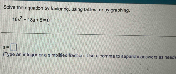 Solve the equation by factoring, using tables, or by graphing.
16s^2-18s+5=0
s=□
(Type an integer or a simplified fraction. Use a comma to separate answers as neede