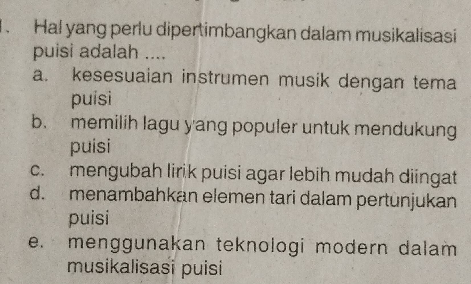 Hal yang perlu dipertimbangkan dalam musikalisasi
puisi adalah ....
a. kesesuaian instrumen musik dengan tema
puisi
b. memilih lagu yang populer untuk mendukung
puisi
c. mengubah lirik puisi agar lebih mudah diingat
d. menambahkan elemen tari dalam pertunjukan
puisi
e. menggunakan teknologi modern dalam
musikalisasi puisi