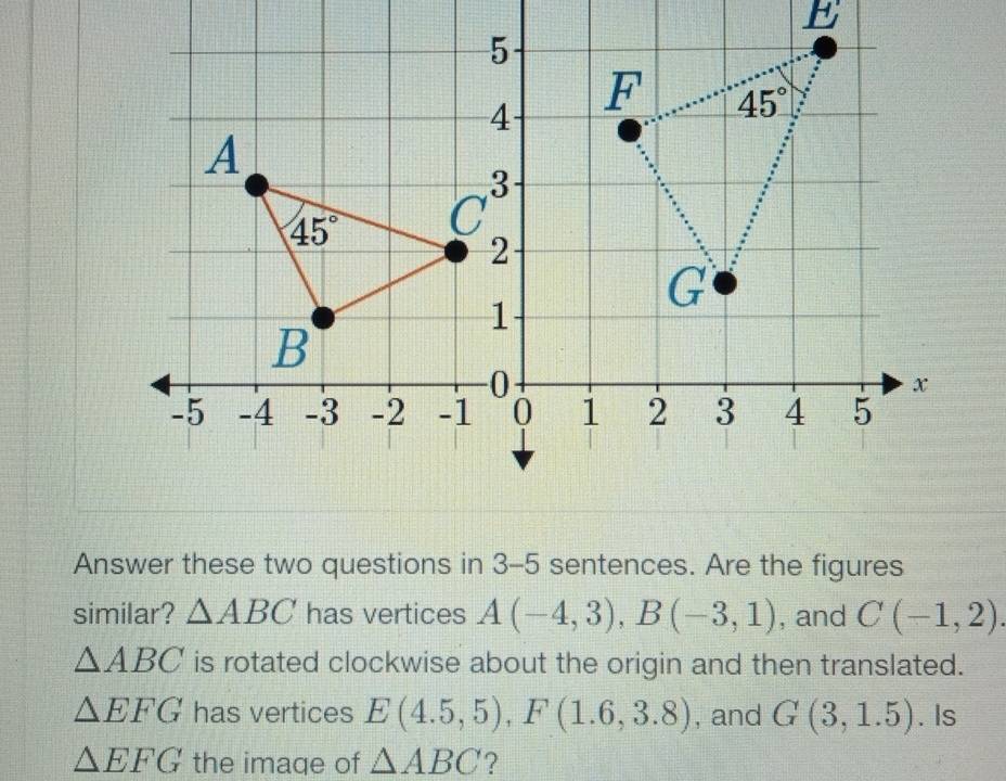 Answer these two questions in 3-5 sentences. Are the figures
similar? △ ABC has vertices A(-4,3),B(-3,1) , and C(-1,2).
△ ABC is rotated clockwise about the origin and then translated.
△ EFG has vertices E(4.5,5),F(1.6,3.8) , and G(3,1.5). Is
△ EFG the image of △ ABC ?