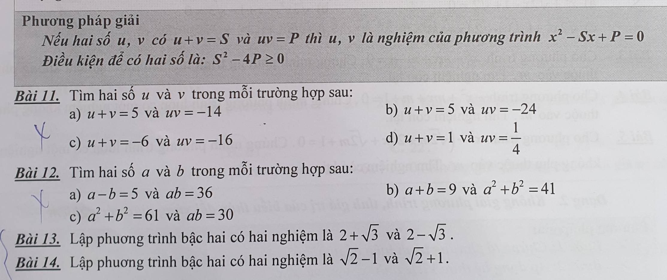 Phương pháp giải 
Nếu hai sốu, v có u+v=S và uv=P thì u, v là nghiệm của phương trình x^2-Sx+P=0
Điều kiện để có hai số là: S^2-4P≥ 0
Bài 11. Tìm hai số u và ν trong mỗi trường hợp sau: 
a) u+v=5 và uv=-14
b) u+v=5 và uv=-24
c) u+v=-6 và uv=-16 d) u+v=1 và uv= 1/4 
Bài 12. Tìm hai số a và b trong mỗi trường hợp sau: 
a) a-b=5 và ab=36
b) a+b=9 và a^2+b^2=41
c) a^2+b^2=61 và ab=30
Bài 13. Lập phuơng trình bậc hai có hai nghiệm là 2+sqrt(3) và 2-sqrt(3). 
Bài 14. Lập phuơng trình bậc hai có hai nghiệm là sqrt(2)-1 và sqrt(2)+1.