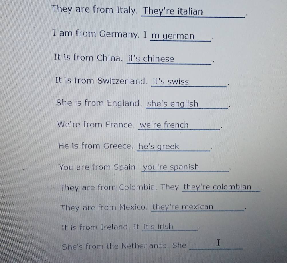 They are from Italy. They're italian . 
I am from Germany. I m german___. 
It is from China. it's chinese ____________ . 
It is from Switzerland. it's swiss . 
She is from England. she's english . 
We're from France. we're french . 

He is from Greece. he's greek_______. 
You are from Spain. you're spanish . 
They are from Colombia. They they're colombian__. 
They are from Mexico. they're mexican 
_ 
. 
It is from Ireland. It it's irish . 
T 
She's from the Netherlands. She_ 
.