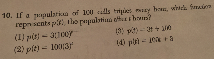 If a population of 100 cells triples every hour, which function
represents p(t) , the population after t hours?
(1) p(t)=3(100)^t (3) p(t)=3t+100
(2) p(t)=100(3)^t (4) p(t)=100t+3