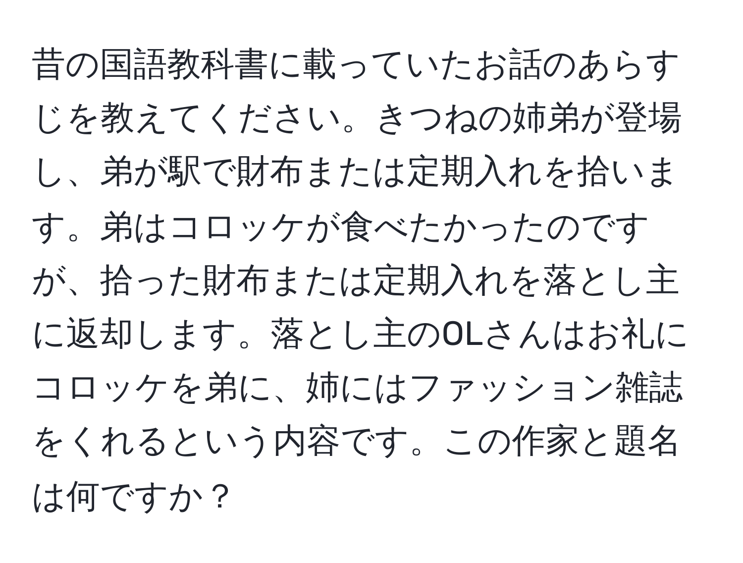 昔の国語教科書に載っていたお話のあらすじを教えてください。きつねの姉弟が登場し、弟が駅で財布または定期入れを拾います。弟はコロッケが食べたかったのですが、拾った財布または定期入れを落とし主に返却します。落とし主のOLさんはお礼にコロッケを弟に、姉にはファッション雑誌をくれるという内容です。この作家と題名は何ですか？