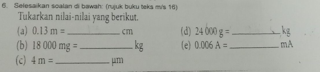 Selesaikan soalan di bawah: (rujuk buku teks m/s 16) 
Tukarkan nilai-nilai yang berikut. 
(a) 0.13m= _ cm (d) 24000g= _ kg
(b) 18000mg= _  kg (e) 0.006A= _  mA
(c) 4m= _ μm