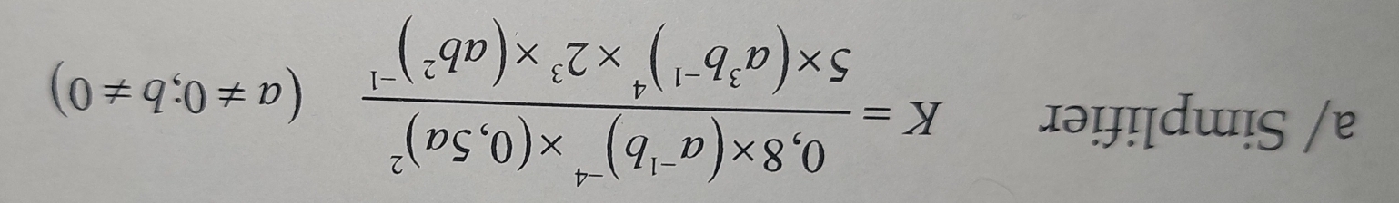 a/ Simplifier K=frac 0,8* (a^(-1)b)^-4* (0,5a)^25* (a^3b^(-1))^4* 2^3* (ab^2)^-1(a!= 0;b!= 0)