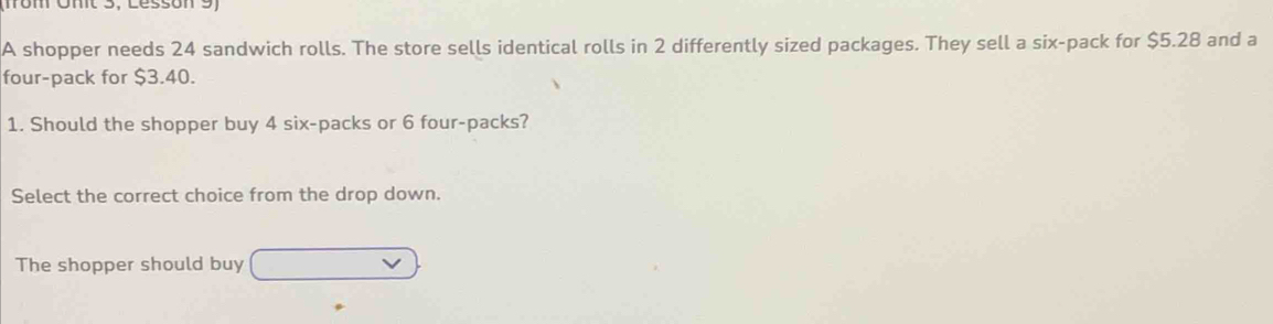 mom Omt 3, Lésson 3
A shopper needs 24 sandwich rolls. The store sells identical rolls in 2 differently sized packages. They sell a six-pack for $5.28 and a
four-pack for $3.40.
1. Should the shopper buy 4 six-packs or 6 four-packs?
Select the correct choice from the drop down.
The shopper should buy