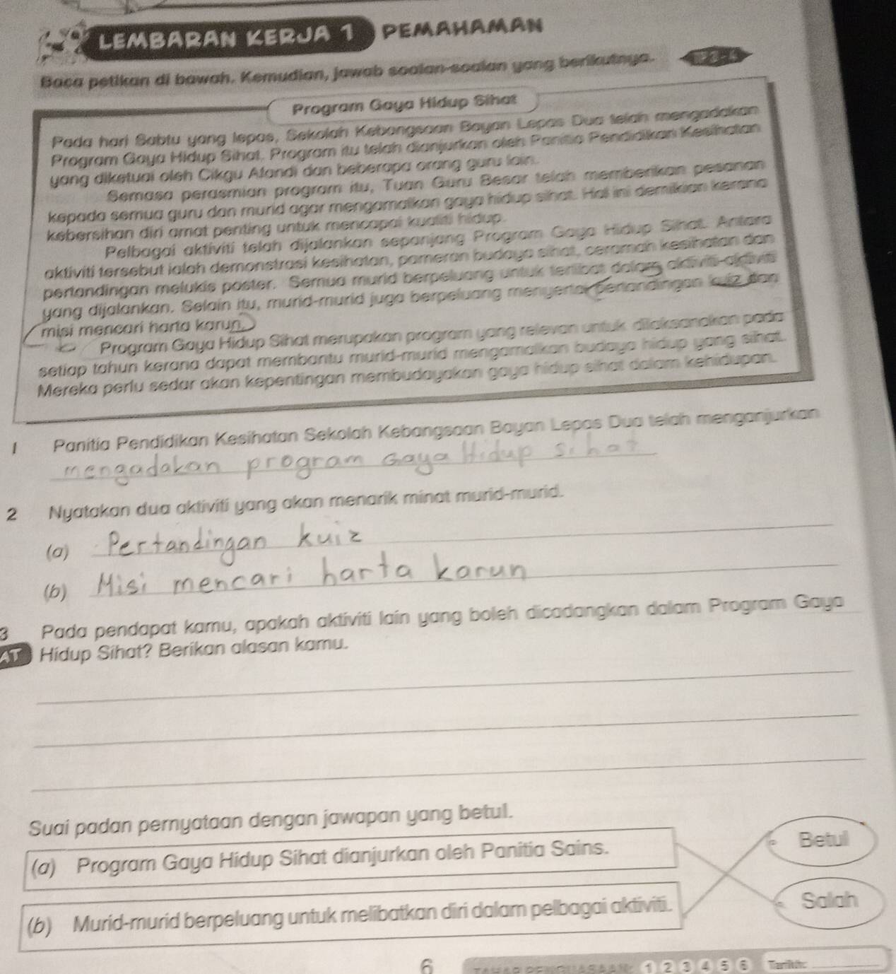 Lembaran Kerja 1 )  pemahaman
Baca petikan di bawah. Kemudian, jawab soalan-soalan yang berikutnya. in
Program Gaya Hidup Sihat
Pada hari Sabtu yang lepas, Sekolah Kebongsaan Boyan Lepas Dua telah mengadakan
Program Gaya Hidup Sihat, Program itu telah dianjurkan oleh Panitio Pendidikan Kesihatan
yang diketuai oleh Cikgu Atandi dan beberapa orang guru lain.
Semasa perasmian program itu, Tuan Guru Besar telah memberikan pesanan
kepada semua guru dan murld agar mengamalkan gaya hidup sihat. Hei ini demikian kersna
kebersihan diri amat penting untuk mencapai kualiti hidup.
Pelbagai aktiviti telah dijalankan sepanjang Program Gaya Hidup Sihat. Antara
aktiviti tersebut ialah demonstrasi kesihatan, pameran budaya sihat, ceraman kesihatan dan
pertandingan melukis poster. Semua murld berpeluang untuk terlibat dalors aldivis adivis
yang dijalankan. Selain itu, murid-murld juga berpeluang menyertal perlandingan lujz dan
misi mencari harta karun.
a Program Gaya Hidup Sihat merupakan program yang relevan untuk. dilaksanakan pada
setlap tahun kerana dapat membantu murid-murid mengamalkan budaya hidup yang sihal.
Mereka perlu sedar akan kepentingan membudayakan gaya hidup sihat dolam kehidupan.
_
I Panitía Pendidikan Kesihatan Sekolah Kebangsaan Bayan Lepas Dua telah menganjurkan
2 Nyatakan dua aktiviti yang akan menarik minat murid-murid.
_
(a)
_
(b)
3 Pada pendapat kamu, apakah aktiviti laín yang boleh dicadangkan dalam Program Gaya
_
Hidup Sihat? Berikan alasan kamu.
_
_
Suai padan pernyataan dengan jawapan yang betul.
(a) Program Gaya Hidup Sihat dianjurkan oleh Panitia Sains.
Betul
(b) Murid-murid berpeluang untuk melibatkan diri dalam pelbagai aktiviti.
Salah
6
①②③④⑤ Tarit:_