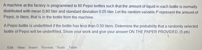 A machine at the factory is programmed to fill Pepsi bottles such that the amount of liquid in each bottle is normally 
distributed with mean 0.60 liter and standard deviation 0.05 liter. Let the random variable P represent the amount of 
Pepsi, in liters, that is in the bottle from the machine. 
A Pepsi bottle is underfilled if the bottle has less than 0.50 liters. Determine the probability that a randomly selected 
bottle of Pepsi will be underfilled. Show your work and give your answer ON THE PAPER PROVIDED. (5 pts) 
Edit View Insert Format Tools Table