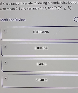 If X is a random variate following binomial distribution
with mean 2.4 and variance 1.44, find P(X≥ 5). 
Mark For Review 0
1
0.0004096
2
0.004096
3
0.4096
4
0.04096